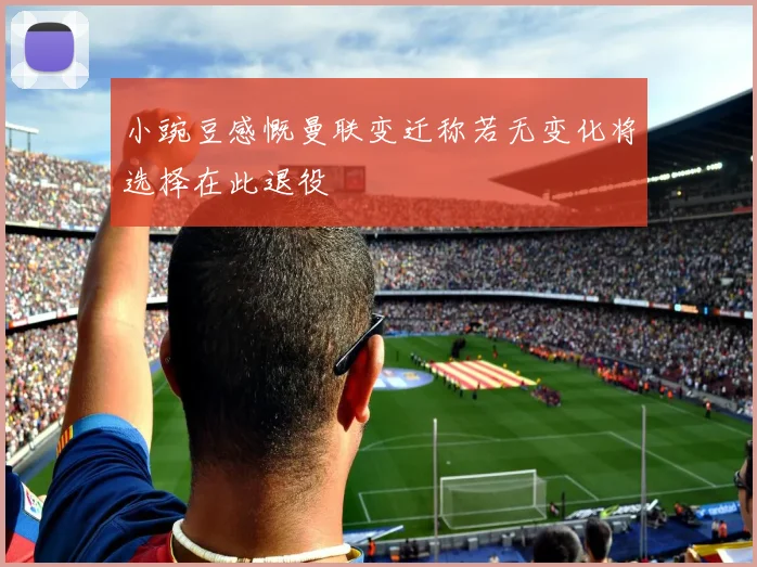 小豌豆感慨曼联变迁称若无变化将选择在此退役