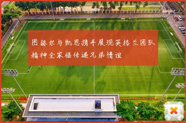 图赫尔与凯恩携手展现英格兰团队精神全家福传递兄弟情谊