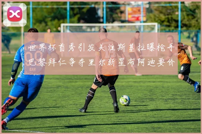 世界杯首秀引发关注斯基拉曝枪手巴黎拜仁争夺里尔新星布阿迪要价7000万欧