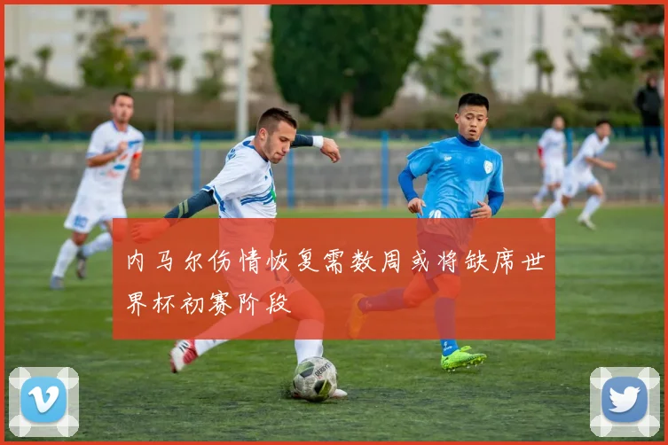 内马尔伤情恢复需数周或将缺席世界杯初赛阶段