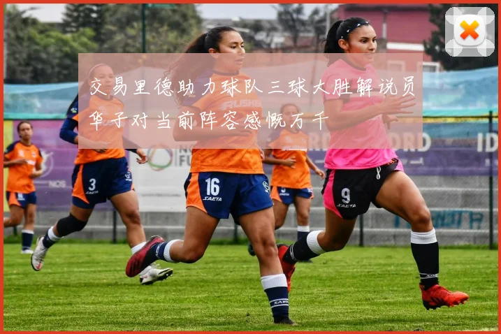 交易里德助力球队三球大胜解说员华子对当前阵容感慨万千