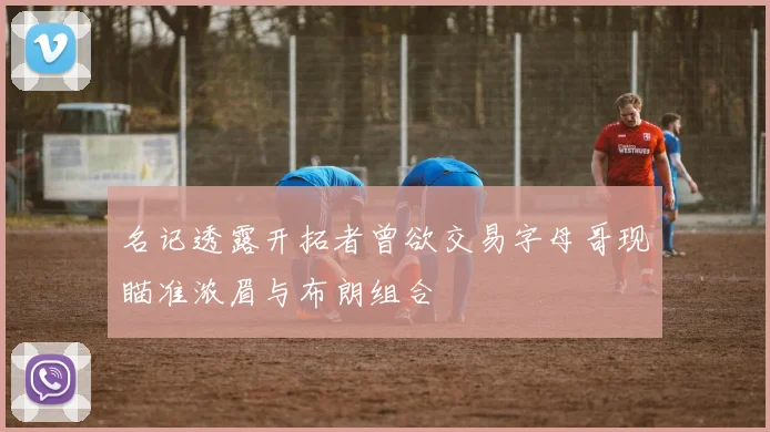 名记透露开拓者曾欲交易字母哥现瞄准浓眉与布朗组合