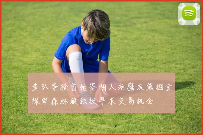 多队争抢首轮签湖人老鹰灰熊掘金绿军森林狼积极寻求交易机会