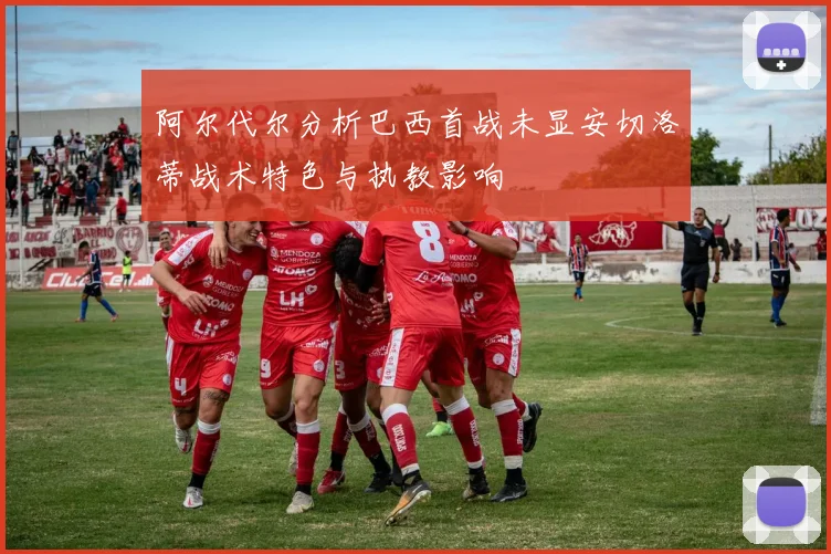 阿尔代尔分析巴西首战未显安切洛蒂战术特色与执教影响