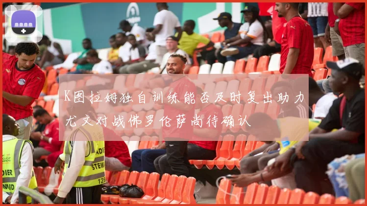 K图拉姆独自训练能否及时复出助力尤文对战佛罗伦萨尚待确认