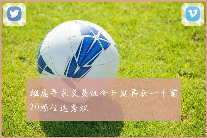 雄鹿寻求交易机会计划再获一个前20顺位选秀权