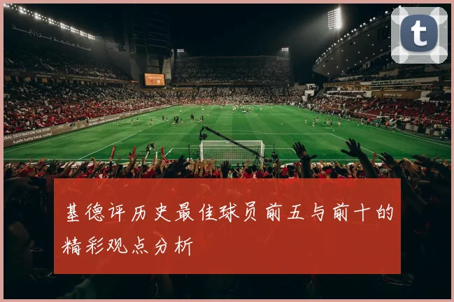 基德评历史最佳球员前五与前十的精彩观点分析