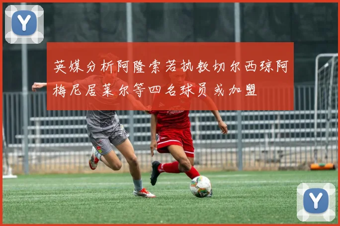 英媒分析阿隆索若执教切尔西琼阿梅尼居莱尔等四名球员或加盟