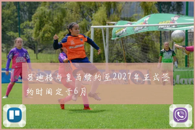 吕迪格与皇马续约至2027年正式签约时间定于6月