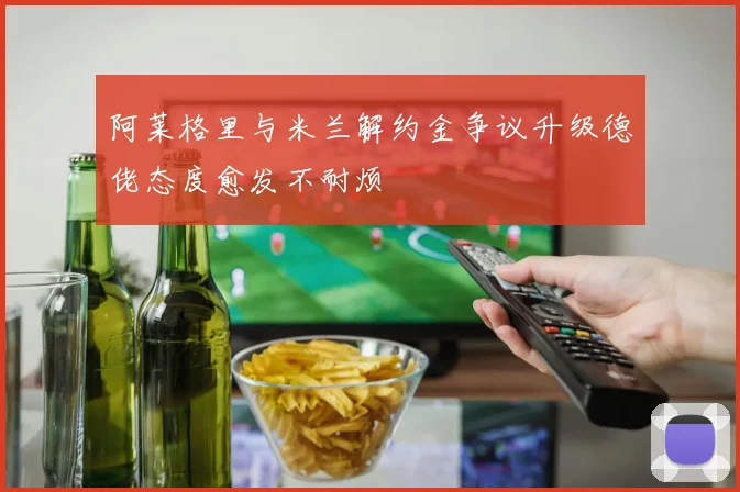 阿莱格里与米兰解约金争议升级德佬态度愈发不耐烦