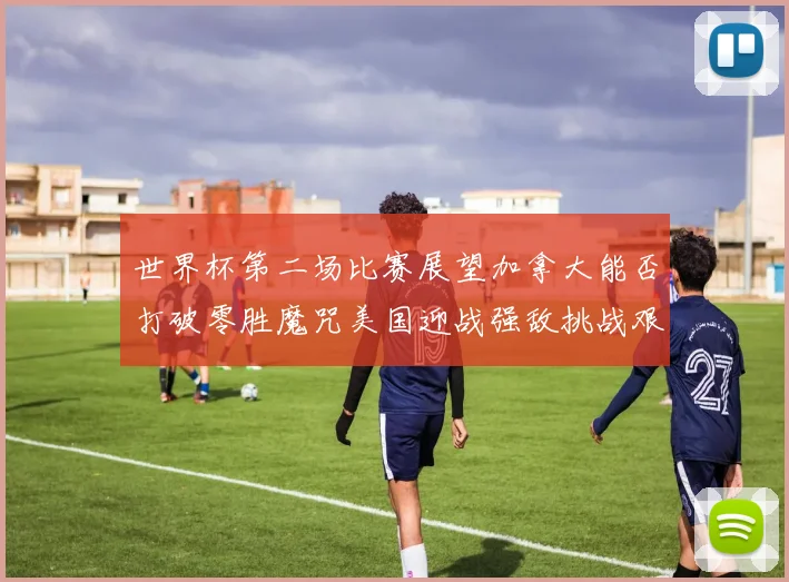 世界杯第二场比赛展望加拿大能否打破零胜魔咒美国迎战强敌挑战艰巨