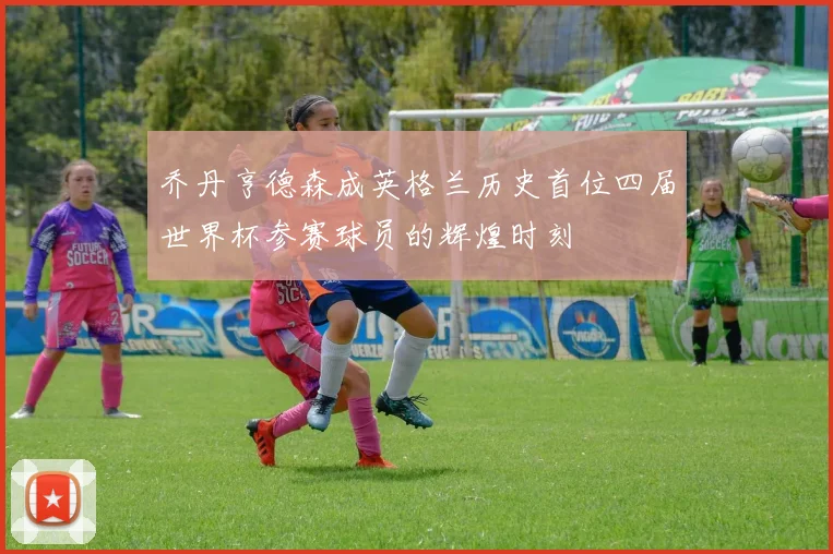乔丹亨德森成英格兰历史首位四届世界杯参赛球员的辉煌时刻
