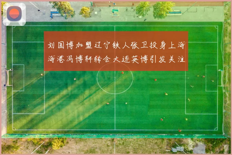 刘国博加盟辽宁铁人张卫投身上海海港冯博轩转会大连英博引发关注