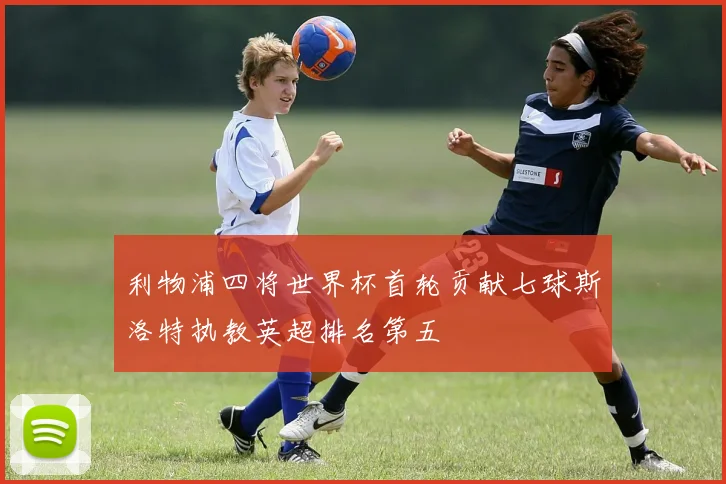 利物浦四将世界杯首轮贡献七球斯洛特执教英超排名第五