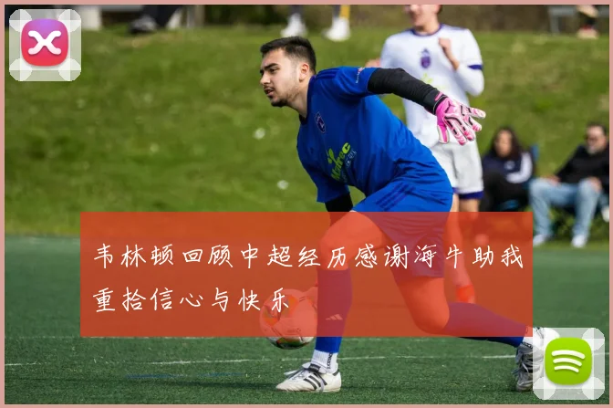 韦林顿回顾中超经历感谢海牛助我重拾信心与快乐