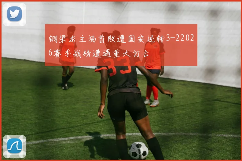 铜梁龙主场首败遭国安逆转3-22026赛季战绩遭遇重大打击