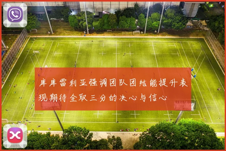 库库雷利亚强调团队团结能提升表现期待全取三分的决心与信心