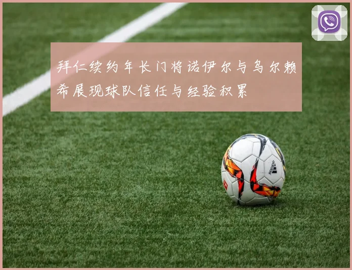 拜仁续约年长门将诺伊尔与乌尔赖希展现球队信任与经验积累