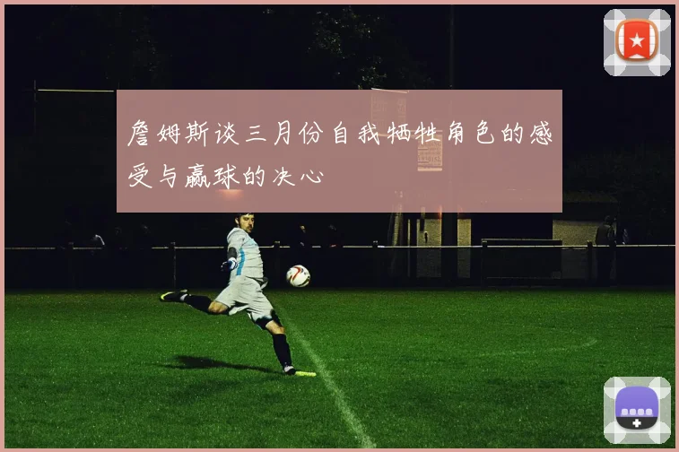詹姆斯谈三月份自我牺牲角色的感受与赢球的决心